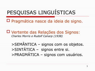5
PESQUISAS LINGUÍSTICAS
 Pragmática nasce da ideia de signo.
 Vertente das Relações dos Signos:
Charles Morris e Rudolf Canarp (1938)
>SEMÂNTICA – signos com os objetos.
>SINTÁTICA – signos entre si.
>PRAGMÁTICA – signos com usuários.
 