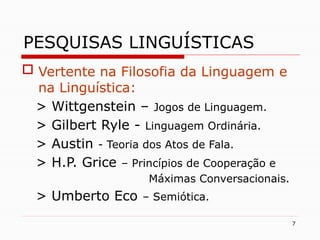 7
PESQUISAS LINGUÍSTICAS
 Vertente na Filosofia da Linguagem e
na Linguística:
> Wittgenstein – Jogos de Linguagem.
> Gilbert Ryle - Linguagem Ordinária.
> Austin - Teoria dos Atos de Fala.
> H.P. Grice – Princípios de Cooperação e
Máximas Conversacionais.
> Umberto Eco – Semiótica.
 