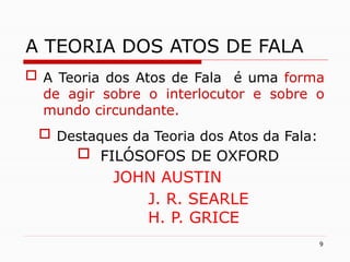 9
A TEORIA DOS ATOS DE FALA
 A Teoria dos Atos de Fala é uma forma
de agir sobre o interlocutor e sobre o
mundo circundante.
 Destaques da Teoria dos Atos da Fala:
 FILÓSOFOS DE OXFORD
JOHN AUSTIN
J. R. SEARLE
H. P. GRICE
 