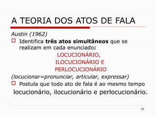 10
A TEORIA DOS ATOS DE FALA
Austin (1962)
 Identifica três atos simultâneos que se
realizam em cada enunciado:
LOCUCIONÁRIO,
ILOCUCIONÁRIO E
PERLOCUCIONÁRIO
(locucionar=pronunciar, articular, expressar)
 Postula que todo ato de fala é ao mesmo tempo
locucionário, ilocucionário e perlocucionário.
 
