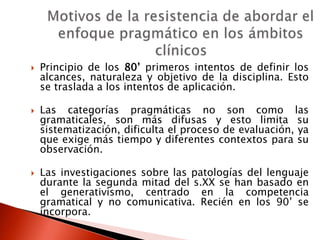  Principio de los 80’ primeros intentos de definir los
alcances, naturaleza y objetivo de la disciplina. Esto
se traslada a los intentos de aplicación.
 Las categorías pragmáticas no son como las
gramaticales, son más difusas y esto limita su
sistematización, dificulta el proceso de evaluación, ya
que exige más tiempo y diferentes contextos para su
observación.
 Las investigaciones sobre las patologías del lenguaje
durante la segunda mitad del s.XX se han basado en
el generativismo, centrado en la competencia
gramatical y no comunicativa. Recién en los 90’ se
incorpora.
 