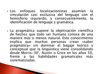  Los enfoques localizacionistas asumían la
vinculación casi exclusiva del lenguaje con el
hemisferio izquierdo, y consecuentemente, la
identificación de lenguaje y gramática.
 La pragmática supone la objetivación científica
de hechos que todo ser humano conoce de una
manera más o menos natural. Este conocimiento
explica que muchas personas crean «saber
pragmática» sin dominar el bagaje teórico y
conceptual que la lingüística viene consolidando
desde Morris-30’, Austin o Grice en los años 50,
frente a las habilidades gramaticales más
sistematizadas.
 