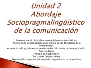 La comunicación lingüística: características sociosemióticas.
Aportes de la Sociolingüística en el análisis de las dificultades de la
comunicación.
Aportes de la Pragmática en el análisis de las dificultades de la comunicación.
Actos de habla.
Principio de Cooperación.
Teoría de la Cortesía Verbal.
Aportes de los aspectos teóricos de la pragmática en un caso clínico.
 