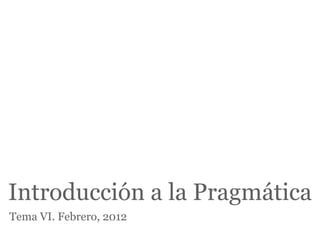Introducción a la Pragmática
Tema VI. Febrero, 2012
 