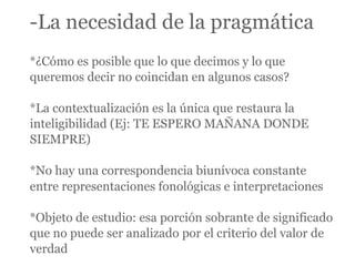 -La necesidad de la pragmática
*¿Cómo es posible que lo que decimos y lo que
queremos decir no coincidan en algunos casos?

*La contextualización es la única que restaura la
inteligibilidad (Ej: TE ESPERO MAÑANA DONDE
SIEMPRE)

*No hay una correspondencia biunívoca constante
entre representaciones fonológicas e interpretaciones

*Objeto de estudio: esa porción sobrante de significado
que no puede ser analizado por el criterio del valor de
verdad
 
