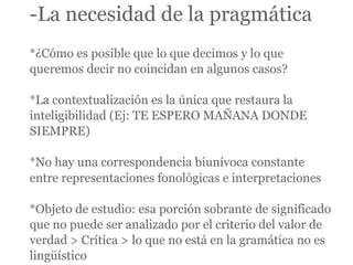 -La necesidad de la pragmática
*¿Cómo es posible que lo que decimos y lo que
queremos decir no coincidan en algunos casos?

*La contextualización es la única que restaura la
inteligibilidad (Ej: TE ESPERO MAÑANA DONDE
SIEMPRE)

*No hay una correspondencia biunívoca constante
entre representaciones fonológicas e interpretaciones

*Objeto de estudio: esa porción sobrante de significado
que no puede ser analizado por el criterio del valor de
verdad > Crítica > lo que no está en la gramática no es
lingüístico
 
