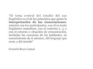“El tema central del estudio del uso
lingüístico es el de los principios que guían la
interpretación de las enunciaciones:
relación con los participantes, con el co-texto
lingüístico inmediato, con el contexto (...), y
con el entorno o situación de comunicación,
incluidas las creencias de los hablantes, su
conocimiento de sí mismos, del lenguaje que
usan, y del mundo”

Graciela Reyes (1994)
 