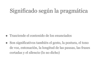 Significado según la pragmática



•   Trasciende el contenido de los enunciados

•   Son significativos también el gesto, la postura, el tono
    de voz, entonación, la longitud de las pausas, las frases
    cortadas y el silencio (lo no dicho)
 