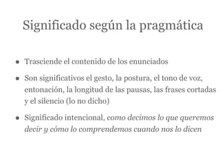Significado según la pragmática

•   Trasciende el contenido de los enunciados

•   Son significativos el gesto, la postura, el tono de voz,
    entonación, la longitud de las pausas, las frases cortadas
    y el silencio (lo no dicho)

•   Significado intencional, como decimos lo que queremos
    decir y cómo lo comprendemos cuando nos lo dicen
 