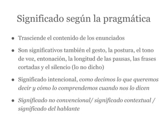 Significado según la pragmática

•   Trasciende el contenido de los enunciados

•   Son significativos también el gesto, la postura, el tono
    de voz, entonación, la longitud de las pausas, las frases
    cortadas y el silencio (lo no dicho)

•   Significado intencional, como decimos lo que queremos
    decir y cómo lo comprendemos cuando nos lo dicen

•   Significado no convencional/ significado contextual /
    significado del hablante
 