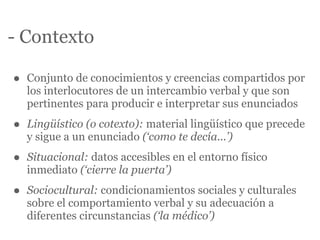 - Contexto

•   Conjunto de conocimientos y creencias compartidos por
    los interlocutores de un intercambio verbal y que son
    pertinentes para producir e interpretar sus enunciados

•   Lingüístico (o cotexto): material lingüístico que precede
    y sigue a un enunciado (‘como te decía...’)

•   Situacional: datos accesibles en el entorno físico
    inmediato (‘cierre la puerta’)

•   Sociocultural: condicionamientos sociales y culturales
    sobre el comportamiento verbal y su adecuación a
    diferentes circunstancias (‘la médico’)
 