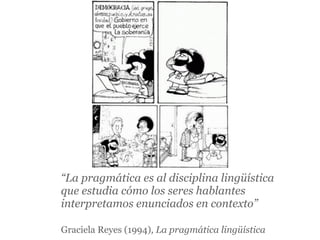 “La pragmática es al disciplina lingüística
que estudia cómo los seres hablantes
interpretamos enunciados en contexto”

Graciela Reyes (1994), La pragmática lingüística
 