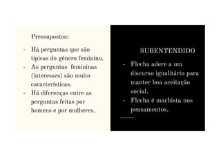 Pressupostos:
- Há perguntas que são
típicas do gênero feminino.
- As perguntas femininas
(interesses) são muito
SUBENTENDIDO
- Flecha adere a um
discurso igualitário para
(interesses) são muito
características.
- Há diferenças entre as
perguntas feitas por
homens e por mulheres.
manter boa aceitação
social.
- Flecha é machista nos
pensamentos.
 