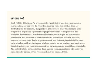 Atenção!
Koch (1996: 69) diz que “a pressuposição é parte integrante dos enunciados; o
subentendido, por sua vez, diz respeito à maneira como este sentido deve ser
decifrado pelo destinatário.” Enquanto os pressupostos estão relacionados a um
componente linguístico – presente no próprio enunciado – independente das
condições de ocorrência, os subentendidos estão previstos por um componente
condições de ocorrência, os subentendidos estão previstos por um componente
retórico que leva em conta as circunstâncias da enunciação, estando, portanto,
ausentes no enunciado. Assim, o pressuposto é uma informação estabelecida como
indiscutível ou evidente tanto para o falante quanto para o ouvinte, pois a estrutura
linguística oferece os elementos necessários para depreender o sentido do enunciado.
Já o subentendido, por possibilitar dizer alguma coisa, aparentando não a dizer ou
não a dizendo, passa a ser de responsabilidade do ouvinte/leitor.
 