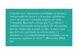 Uma das mais importantes habilidades na leitura e
interpretação de textos é a de realizar inferências,
isto é, de acessar o conteúdo implícito do texto.
O linguista Marcuschi, afirma que “[...] inferir é
produzir informações novas a partir de informações
prévias, sejam elas textuais ou não. A única coisa
prévias, sejam elas textuais ou não. A única coisa
que deve ser controlada na inferenciação é a
falsidade ou a incompatibilidade do resultado com os
elementos explícitos do texto.”. (Marcuschi, 2003:
58)
 