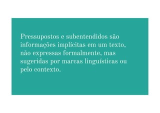 Pressupostos e subentendidos são
informações implícitas em um texto,
não expressas formalmente, mas
não expressas formalmente, mas
sugeridas por marcas linguísticas ou
pelo contexto.
 