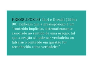 PRESSUPOSTO: Ilari e Geraldi (1994:
90) explicam que a pressuposição é um
“conteúdo implícito, sistematicamente
associado ao sentido de uma oração, tal
associado ao sentido de uma oração, tal
que a oração só pode ser verdadeira ou
falsa se o conteúdo em questão for
reconhecido como verdadeiro”
 