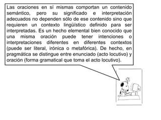 Las oraciones en sí mismas comportan un contenido semántico, pero su significado e interpretación adecuados no dependen sólo de ese contenido sino que requieren un contexto lingüístico definido para ser interpretadas. Es un hecho elemental bien conocido que una misma oración puede tener intenciones o interpretaciones diferentes en diferentes contextos (puede ser literal, irónica o metafórica). De hecho, en pragmática se distingue entre enunciado (acto locutivo) y oración (forma gramatical que toma el acto locutivo). 