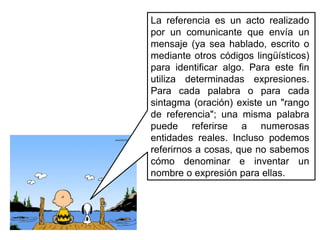 La referencia es un acto realizado por un comunicante que envía un mensaje (ya sea hablado, escrito o mediante otros códigos lingüísticos) para identificar algo. Para este fin utiliza determinadas expresiones. Para cada palabra o para cada sintagma (oración) existe un "rango de referencia"; una misma palabra puede referirse a numerosas entidades reales. Incluso podemos referirnos a cosas, que no sabemos cómo denominar e inventar un nombre o expresión para ellas.