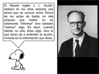 El filósofo inglés J. L. Austin, elaboró en los años sesenta una teoría que se conoce como Teoría de los actos de habla; en ella propuso que hablar no es solamente "informar" sino también "realizar" algo. Es decir, cuando hablas no sólo dices algo, sino lo que dices da a entender la acción, incluida en la información que dices.