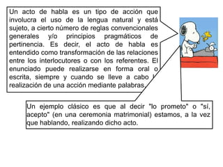 Un acto de habla es un tipo de acción que involucra el uso de la lengua natural y está sujeto, a cierto número de reglas convencionales generales y/o principios pragmáticos de pertinencia. Es decir, el acto de habla es entendido como transformación de las relaciones entre los interlocutores o con los referentes. El enunciado puede realizarse en forma oral o escrita, siempre y cuando se lleve a cabo la realización de una acción mediante palabras.Un ejemplo clásico es que al decir "lo prometo" o "sí, acepto" (en una ceremonia matrimonial) estamos, a la vez que hablando, realizando dicho acto.