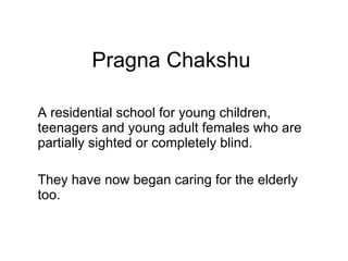 Pragna Chakshu A residential school for young children, teenagers and young adult females who are partially sighted or completely blind.  They have now began caring for the elderly too. 