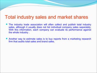 Total industry sales and market shares
 The industry trade association will often collect and publish total industry
  sales, although it usually does not list individual company sales separately.
  With this information, each company can evaluate its performance against
  the whole industry .

 Another way to estimate sales is to buy reports from a marketing research
  firm that audits total sales and brand sales.
 