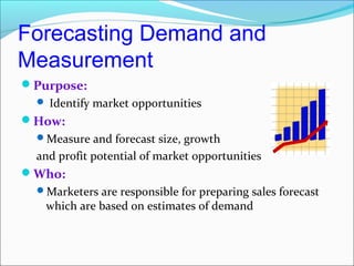 Forecasting Demand and
Measurement
Purpose:
   Identify market opportunities
How:
  Measure and forecast size, growth
  and profit potential of market opportunities
Who:
  Marketers are responsible for preparing sales forecast
   which are based on estimates of demand
 