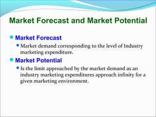 Market Forecast and Market Potential

Market Forecast
  Market demand corresponding to the level of Industry
   marketing expenditure.
Market Potential
  Is the limit approached by the market demand as an
   industry marketing expenditures approach infinity for a
   given marketing environment.
 