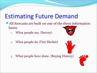 Estimating Future Demand
All forecasts are built on one of the three information
 bases:
   1.   What people say. (Survey)

   2.   What people do (Test Market)



   3.   What people have done. (Buying History)
 