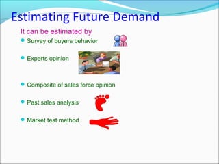 Estimating Future Demand
 It can be estimated by
  Survey of buyers behavior


  Experts opinion



  Composite of sales force opinion


  Past sales analysis


  Market test method
 