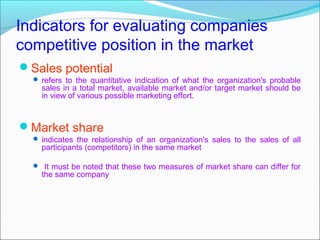 Indicators for evaluating companies
competitive position in the market
Sales potential
   refers to the quantitative indication of what the organization's probable
    sales in a total market, available market and/or target market should be
    in view of various possible marketing effort.



Market share
   indicates the relationship of an organization's sales to the sales of all
    participants (competitors) in the same market

   It must be noted that these two measures of market share can differ for
    the same company
 