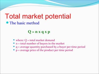 Total market potential
The basic method

               Q=nxqxp
    where: Q = total market demand
    n = total number of buyers in the market
    q = average quantity purchased by a buyer per time period
    p = average price of the product per time period
 