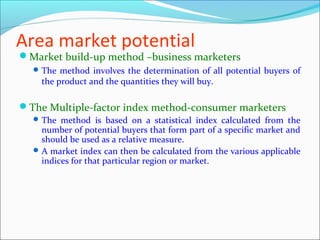 Area market potential
Market build-up method –business marketers
   The method involves the determination of all potential buyers of
    the product and the quantities they will buy.

The Multiple-factor index method-consumer marketers
   The method is based on a statistical index calculated from the
    number of potential buyers that form part of a specific market and
    should be used as a relative measure.
   A market index can then be calculated from the various applicable
    indices for that particular region or market.
 