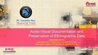 Audio-Visual Documentation and
Preservation of Ethnographic Data
ANKURAN DUTTA
Associate Prof. & Head, DCJ, Gauhati University
Managing Trustee, Dr Anamika Ray Memorial Trust
 