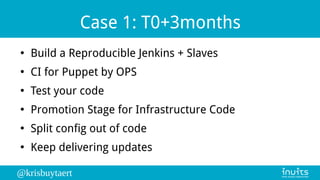 @krisbuytaert
Case 1: T0+3months
●
Build a Reproducible Jenkins + Slaves
●
CI for Puppet by OPS
●
Test your code
●
Promotion Stage for Infrastructure Code
●
Split config out of code
●
Keep delivering updates
 