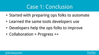 @krisbuytaert
Case 1: Conclusion
●
Started with preparing ops folks to automate
●
Learned the same tools developers use
●
Developers help the ops folks to improve
●
Collaboration + Progress ++
 