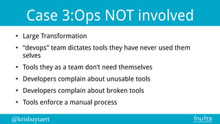 @krisbuytaert
Case 3:Ops NOT involved
●
Large Transformation
●
“devops” team dictates tools they have never used them
selves
●
Tools they as a team don’t need themselves
●
Developers complain about unusable tools
●
Developers complain about broken tools
●
Tools enforce a manual process
 