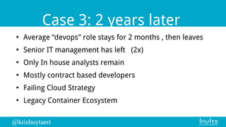 @krisbuytaert
Case 3: 2 years later
●
Average “devops” role stays for 2 months , then leaves
●
Senior IT management has left (2x)
●
Only In house analysts remain
●
Mostly contract based developers
●
Failing Cloud Strategy
●
Legacy Container Ecosystem
 