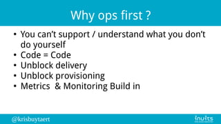 @krisbuytaert
Why ops first ?
●
You can’t support / understand what you don’t
do yourself
●
Code = Code
●
Unblock delivery
●
Unblock provisioning
●
Metrics & Monitoring Build in
 