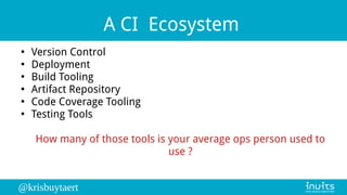 @krisbuytaert
A CI Ecosystem
●
Version Control
●
Deployment
●
Build Tooling
●
Artifact Repository
●
Code Coverage Tooling
●
Testing Tools
How many of those tools is your average ops person used to
use ?
 