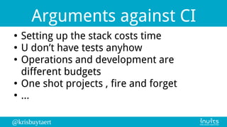 @krisbuytaert
Arguments against CI
●
Setting up the stack costs time
●
U don’t have tests anyhow
●
Operations and development are
different budgets
●
One shot projects , fire and forget
●
...
 