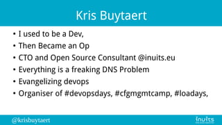 @krisbuytaert
Kris Buytaert
●
I used to be a Dev,
●
Then Became an Op
●
CTO and Open Source Consultant @inuits.eu
●
Everything is a freaking DNS Problem
●
Evangelizing devops
●
Organiser of #devopsdays, #cfgmgmtcamp, #loadays,
 