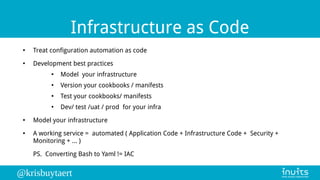 @krisbuytaert
Infrastructure as Code
●
Treat configuration automation as code
●
Development best practices
●
Model your infrastructure
●
Version your cookbooks / manifests
●
Test your cookbooks/ manifests
●
Dev/ test /uat / prod for your infra
●
Model your infrastructure
●
A working service = automated ( Application Code + Infrastructure Code + Security +
Monitoring + ... )
PS. Converting Bash to Yaml != IAC
 