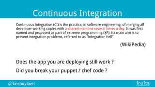 @krisbuytaert
Continuous Integration
Continuous integration (CI) is the practice, in software engineering, of merging all
developer working copies with a shared mainline several times a day. It was first
named and proposed as part of extreme programming (XP). Its main aim is to
prevent integration problems, referred to as "integration hell"
(WikiPedia)
Does the app you are deploying still work ?
Did you break your puppet / chef code ?
 