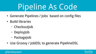 @krisbuytaert
Pipeline As Code
●
Generate Pipelines / Jobs based on config files
●
Build libraries
– CheckoutJob
– DeployJob
– PackageJob
●
Use Groovy / JobDSL to generate PipelineDSL
 