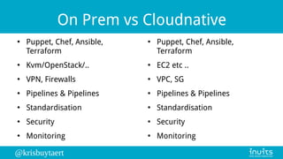 @krisbuytaert
On Prem vs Cloudnative
●
Puppet, Chef, Ansible,
Terraform
●
Kvm/OpenStack/..
●
VPN, Firewalls
●
Pipelines & Pipelines
●
Standardisation
●
Security
●
Monitoring
●
Puppet, Chef, Ansible,
Terraform
●
EC2 etc ..
●
VPC, SG
●
Pipelines & Pipelines
●
Standardisation
●
Security
●
Monitoring
 