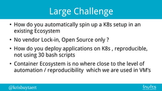 @krisbuytaert
Large Challenge
●
How do you automatically spin up a K8s setup in an
existing Ecosystem
●
No vendor Lock-in, Open Source only ?
●
How do you deploy applications on K8s , reproducible,
not using 30 bash scripts
●
Container Ecosystem is no where close to the level of
automation / reproducibility which we are used in VM’s
 