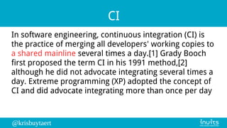 @krisbuytaert
CI
In software engineering, continuous integration (CI) is
the practice of merging all developers' working copies to
a shared mainline several times a day.[1] Grady Booch
first proposed the term CI in his 1991 method,[2]
although he did not advocate integrating several times a
day. Extreme programming (XP) adopted the concept of
CI and did advocate integrating more than once per day
 