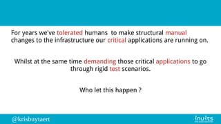 @krisbuytaert
For years we've tolerated humans to make structural manual
changes to the infrastructure our critical applications are running on.
Whilst at the same time demanding those critical applications to go
through rigid test scenarios.
Who let this happen ?
 